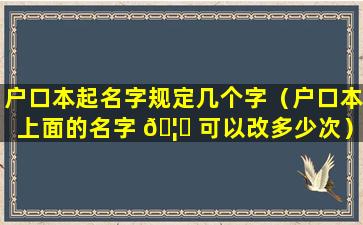 户口本起名字规定几个字（户口本上面的名字 🦁 可以改多少次）